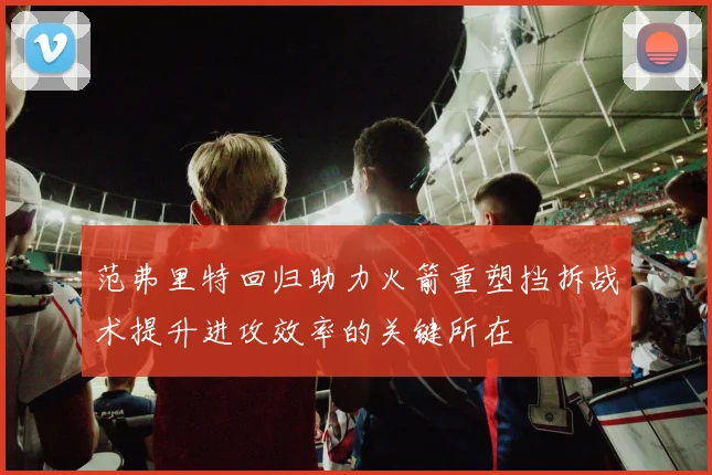 范弗里特回归助力火箭重塑挡拆战术提升进攻效率的关键所在