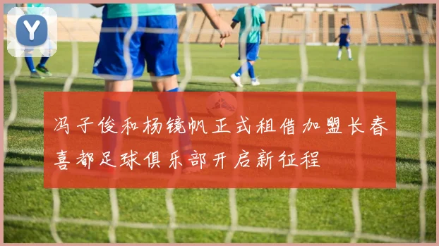 冯子俊和杨镜帆正式租借加盟长春喜都足球俱乐部开启新征程
