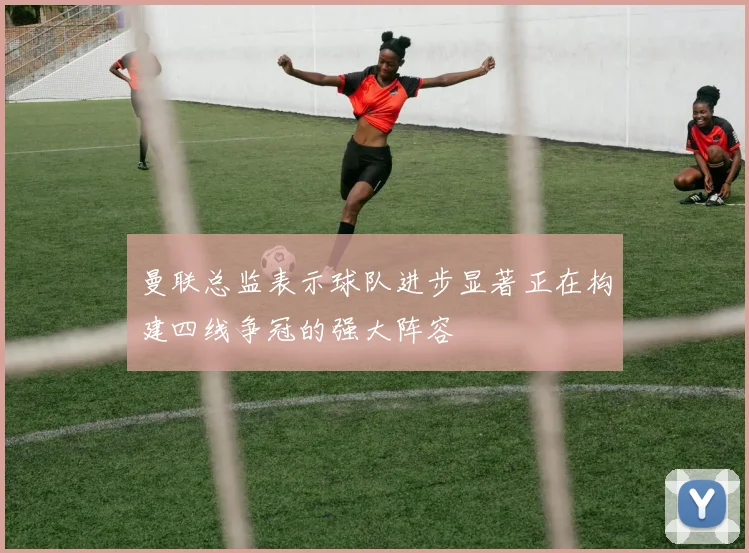 曼联总监表示球队进步显著正在构建四线争冠的强大阵容
