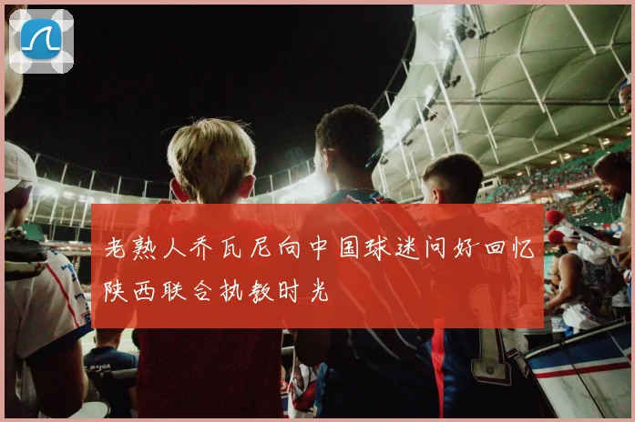 老熟人乔瓦尼向中国球迷问好回忆陕西联合执教时光