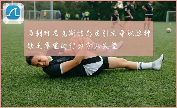 马刺对尼克斯的态度引发争议这种缺乏尊重的行为令人失望