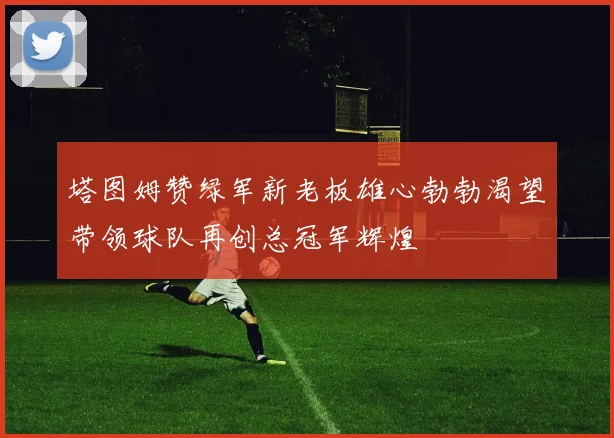 塔图姆赞绿军新老板雄心勃勃渴望带领球队再创总冠军辉煌