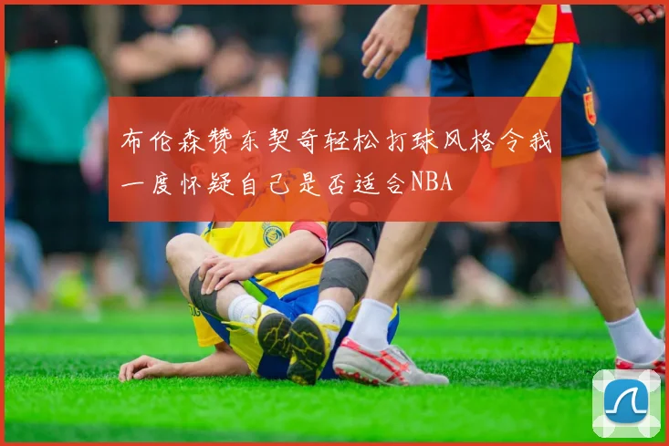 布伦森赞东契奇轻松打球风格令我一度怀疑自己是否适合NBA